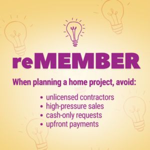reMEMBER when planning a home project, avoid: unlicensed contractors, high-pressure sales, cash-only requests, upfront payments.